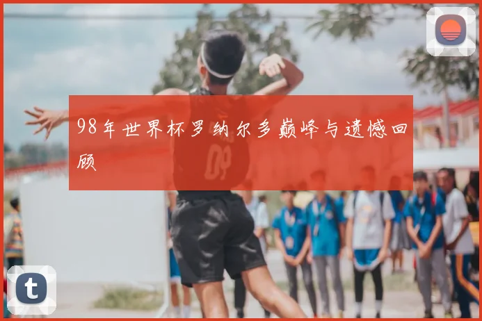 98年世界杯罗纳尔多巅峰与遗憾回顾