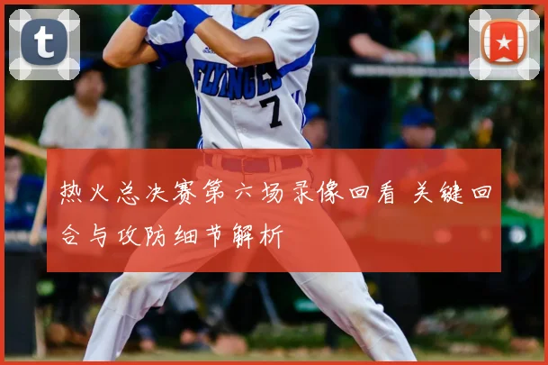 热火总决赛第六场录像回看 关键回合与攻防细节解析