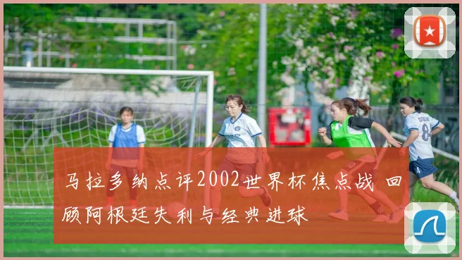 马拉多纳点评2002世界杯焦点战 回顾阿根廷失利与经典进球