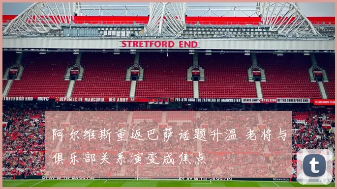 阿尔维斯重返巴萨话题升温 老将与俱乐部关系演变成焦点