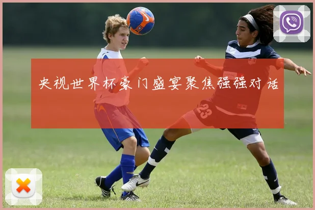 央视世界杯豪门盛宴聚焦强强对话