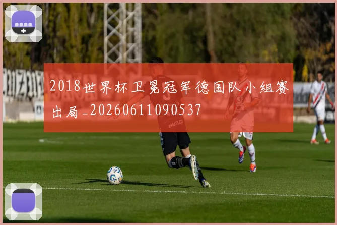 2018世界杯卫冕冠军德国队小组赛出局_20260611090537