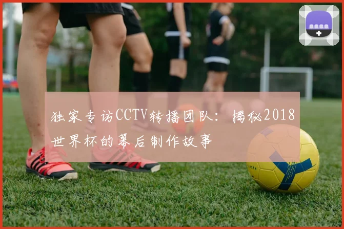 独家专访CCTV转播团队：揭秘2018世界杯的幕后制作故事