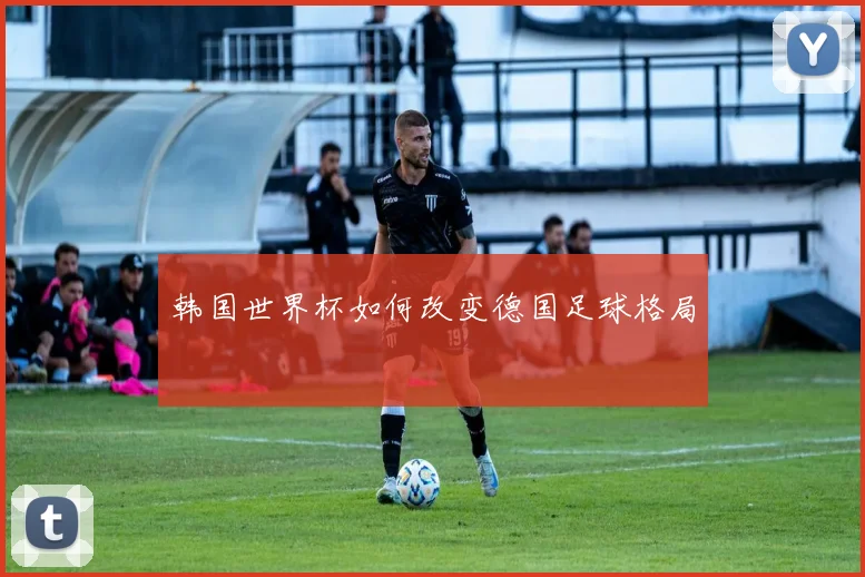 韩国世界杯如何改变德国足球格局