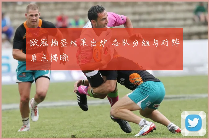 欧冠抽签结果出炉 各队分组与对阵看点揭晓