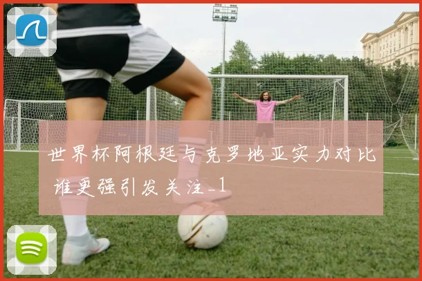世界杯阿根廷与克罗地亚实力对比 谁更强引发关注_1