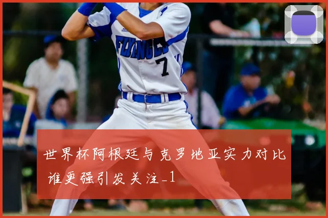 世界杯阿根廷与克罗地亚实力对比 谁更强引发关注_1