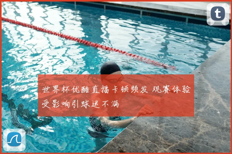 世界杯优酷直播卡顿频发 观赛体验受影响引球迷不满