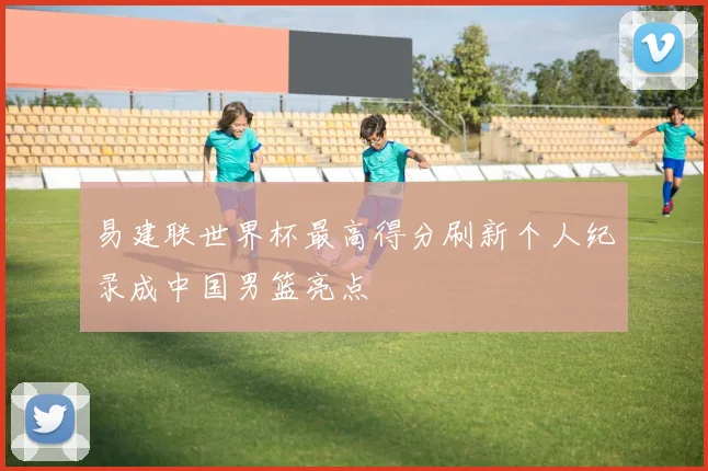 易建联世界杯最高得分刷新个人纪录成中国男篮亮点