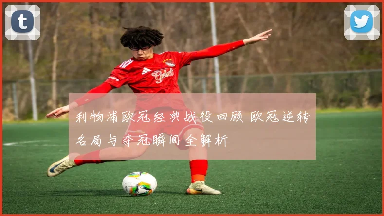 利物浦欧冠经典战役回顾 欧冠逆转名局与夺冠瞬间全解析