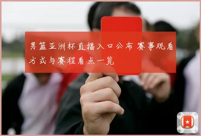 男篮亚洲杯直播入口公布 赛事观看方式与赛程看点一览