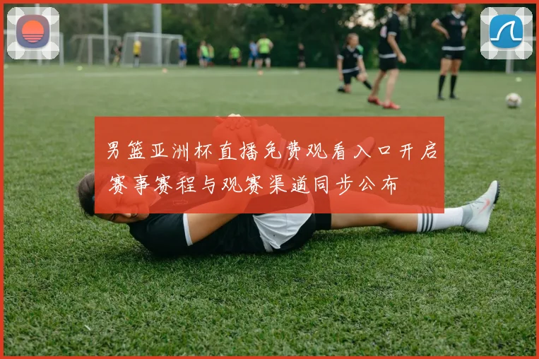 男篮亚洲杯直播免费观看入口开启 赛事赛程与观赛渠道同步公布