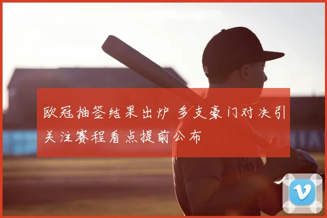 欧冠抽签结果出炉 多支豪门对决引关注赛程看点提前公布