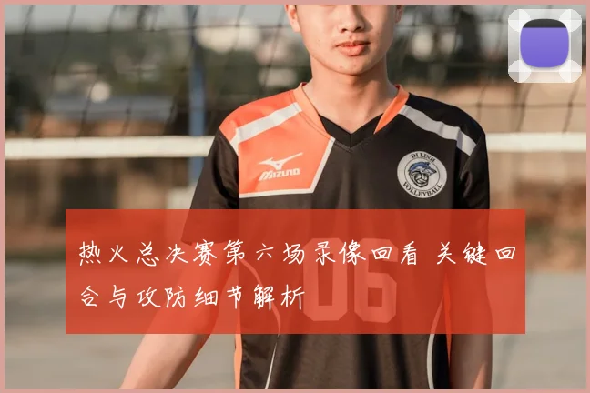 热火总决赛第六场录像回看 关键回合与攻防细节解析