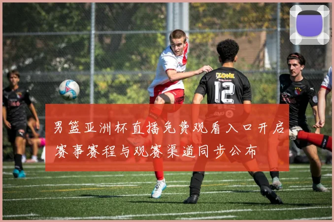 男篮亚洲杯直播免费观看入口开启 赛事赛程与观赛渠道同步公布