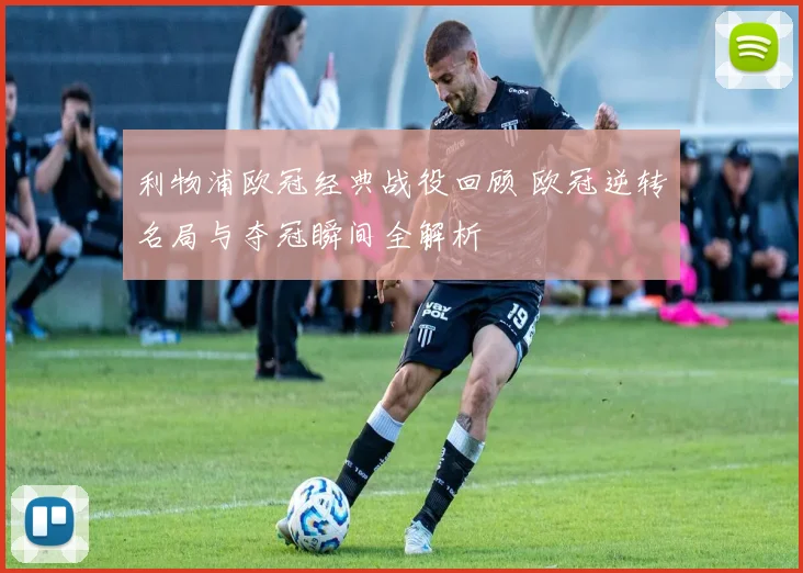 利物浦欧冠经典战役回顾 欧冠逆转名局与夺冠瞬间全解析