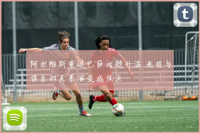 阿尔维斯重返巴萨话题升温 老将与俱乐部关系演变成焦点