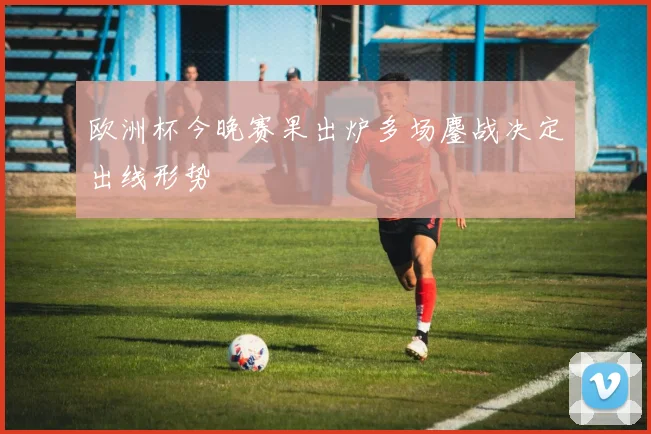 欧洲杯今晚赛果出炉多场鏖战决定出线形势