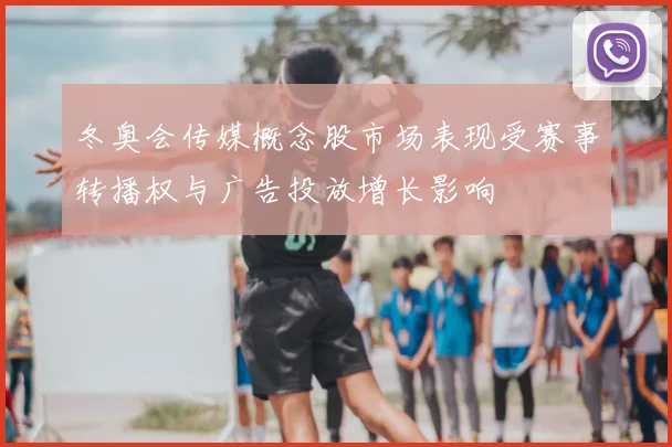 冬奥会传媒概念股市场表现受赛事转播权与广告投放增长影响