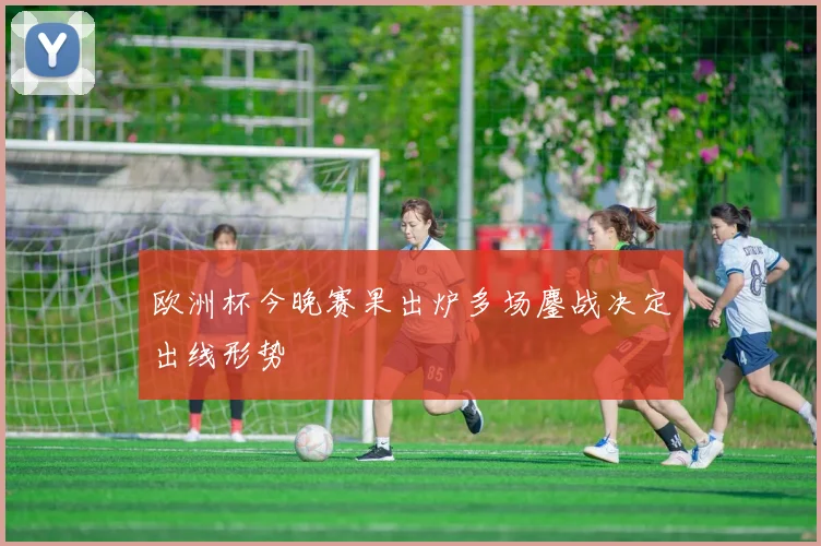 欧洲杯今晚赛果出炉多场鏖战决定出线形势