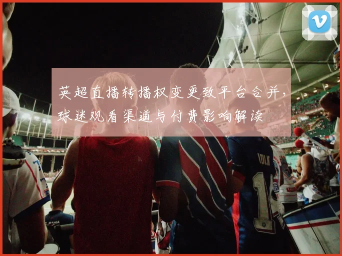 英超直播转播权变更致平台合并,球迷观看渠道与付费影响解读