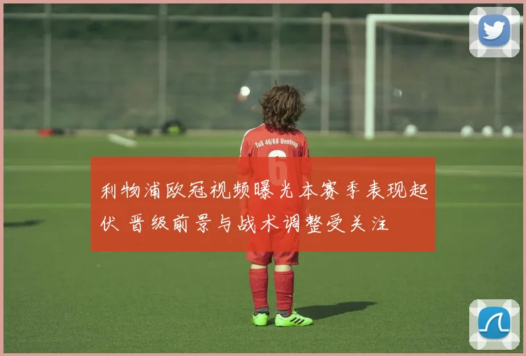 利物浦欧冠视频曝光本赛季表现起伏 晋级前景与战术调整受关注