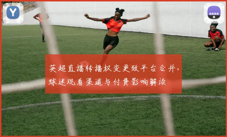 英超直播转播权变更致平台合并,球迷观看渠道与付费影响解读
