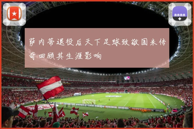 萨内蒂退役后天下足球致敬国米传奇回顾其生涯影响