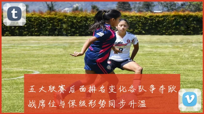 五大联赛后面排名变化各队争夺欧战席位与保级形势同步升温