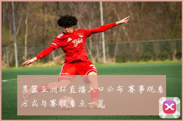 男篮亚洲杯直播入口公布 赛事观看方式与赛程看点一览