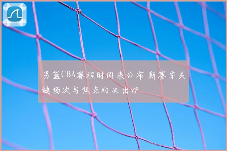 男篮CBA赛程时间表公布 新赛季关键场次与焦点对决出炉