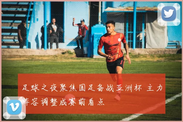 足球之夜聚焦国足备战亚洲杯 主力阵容调整成赛前看点